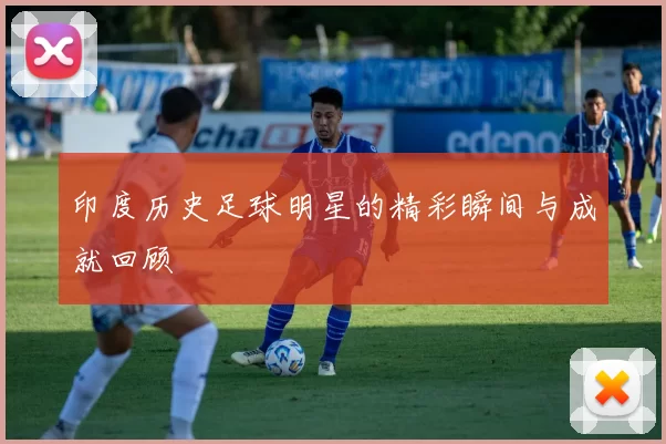 印度历史足球明星的精彩瞬间与成就回顾