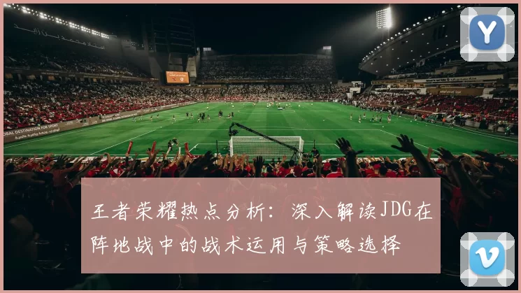 王者荣耀热点分析：深入解读JDG在阵地战中的战术运用与策略选择