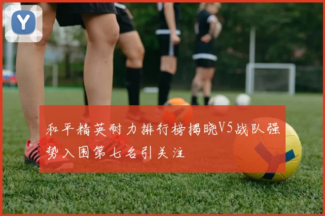 和平精英耐力排行榜揭晓V5战队强势入围第七名引关注