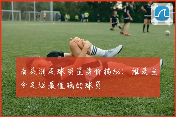 南美洲足球明星身价揭秘：谁是当今足坛最值钱的球员