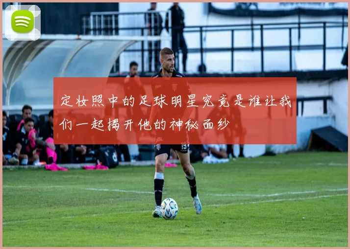 定妆照中的足球明星究竟是谁让我们一起揭开他的神秘面纱