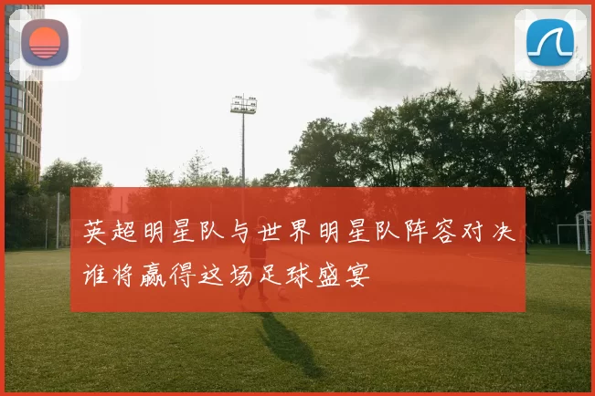 英超明星队与世界明星队阵容对决谁将赢得这场足球盛宴