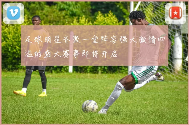 足球明星齐聚一堂阵容强大激情四溢的盛大赛事即将开启