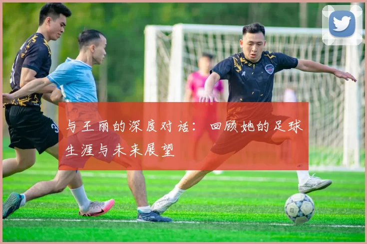 与王丽的深度对话：回顾她的足球生涯与未来展望