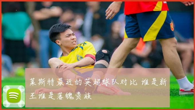 莱斯特最近的英超球队对比 谁是新王谁是落魄贵族