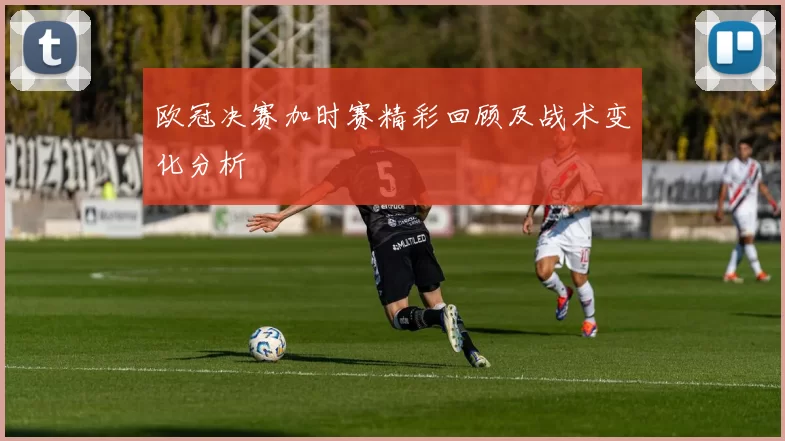 欧冠决赛加时赛精彩回顾及战术变化分析
