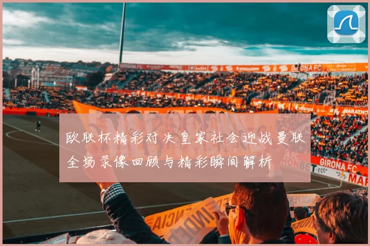 欧联杯精彩对决皇家社会迎战曼联全场录像回顾与精彩瞬间解析