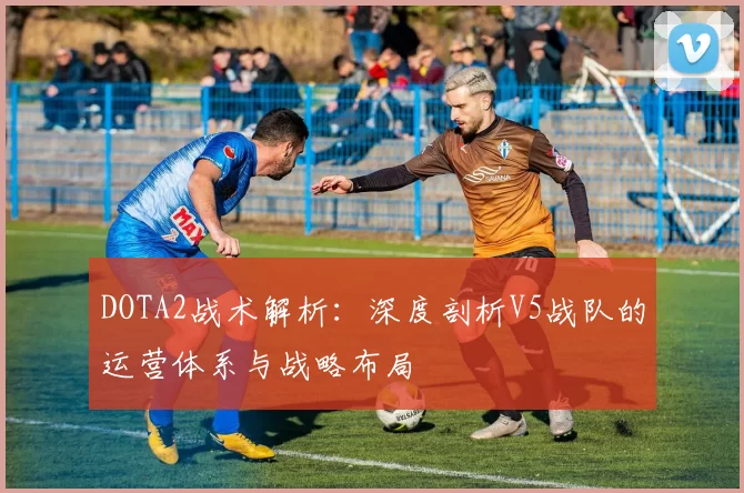 DOTA2战术解析：深度剖析V5战队的运营体系与战略布局