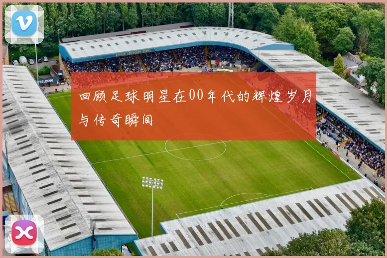 回顾足球明星在00年代的辉煌岁月与传奇瞬间