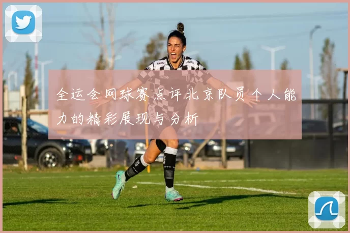 全运会网球赛点评北京队员个人能力的精彩展现与分析