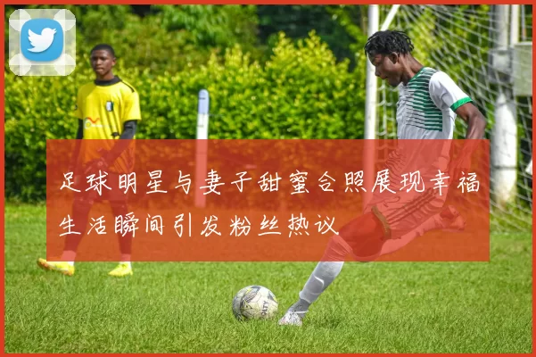 足球明星与妻子甜蜜合照展现幸福生活瞬间引发粉丝热议