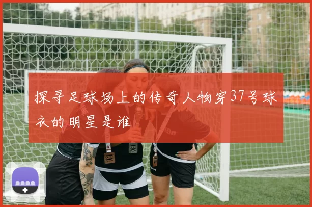 探寻足球场上的传奇人物穿37号球衣的明星是谁