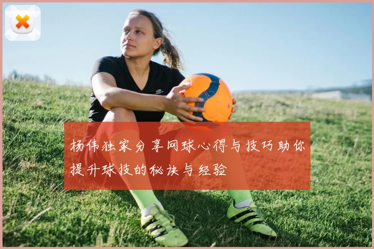杨伟独家分享网球心得与技巧助你提升球技的秘诀与经验
