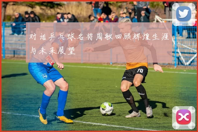 对话乒乓球名将周敏回顾辉煌生涯与未来展望