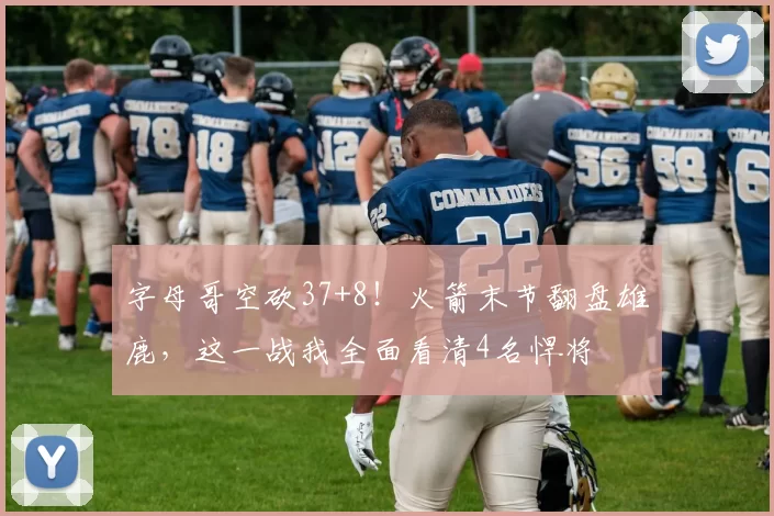 字母哥空砍37+8！火箭末节翻盘雄鹿，这一战我全面看清4名悍将