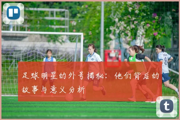 足球明星的外号揭秘：他们背后的故事与意义分析