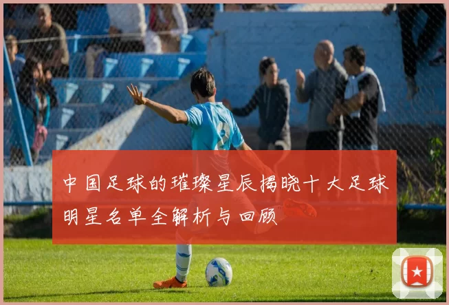中国足球的璀璨星辰揭晓十大足球明星名单全解析与回顾