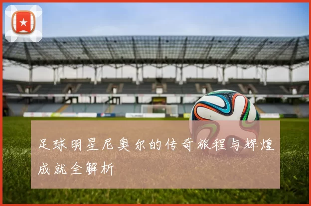 足球明星尼奥尔的传奇旅程与辉煌成就全解析