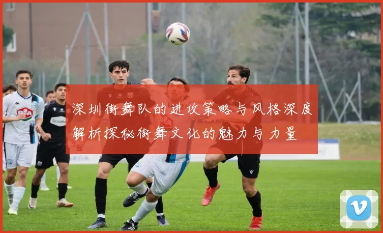 深圳街舞队的进攻策略与风格深度解析探秘街舞文化的魅力与力量