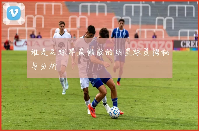谁是足球界最懒散的明星球员揭秘与分析