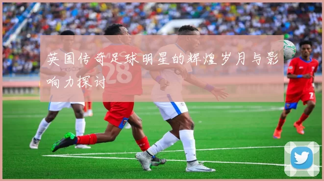 英国传奇足球明星的辉煌岁月与影响力探讨