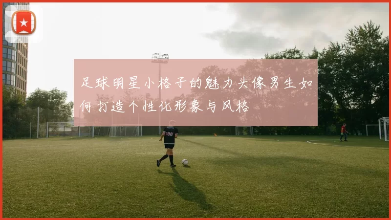 足球明星小格子的魅力头像男生如何打造个性化形象与风格