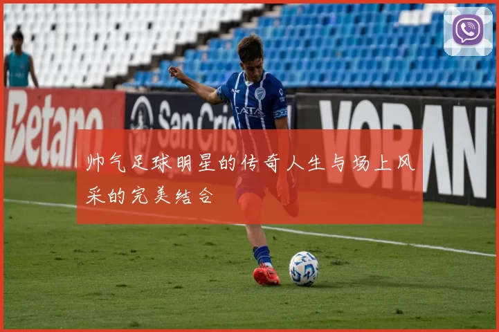 帅气足球明星的传奇人生与场上风采的完美结合