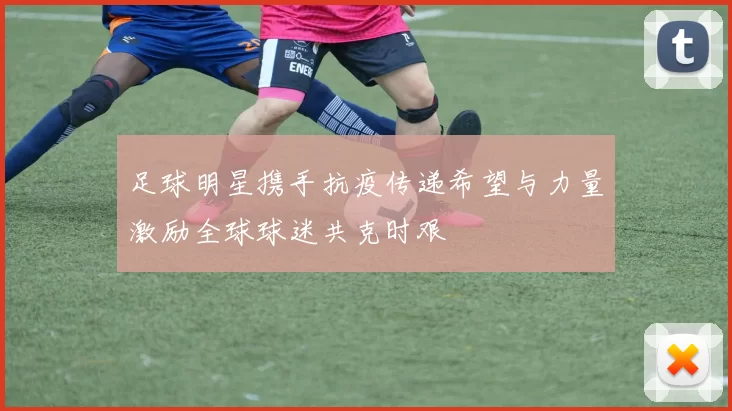足球明星携手抗疫传递希望与力量激励全球球迷共克时艰