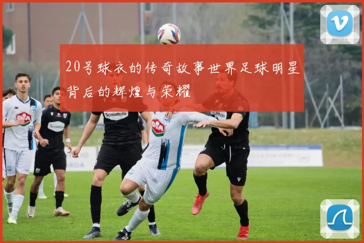 20号球衣的传奇故事世界足球明星背后的辉煌与荣耀