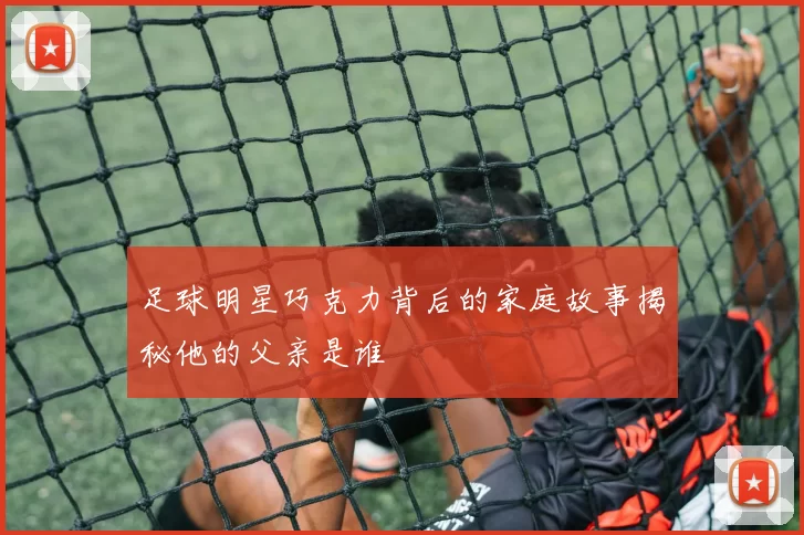 足球明星巧克力背后的家庭故事揭秘他的父亲是谁