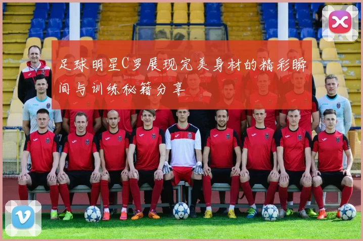 足球明星C罗展现完美身材的精彩瞬间与训练秘籍分享