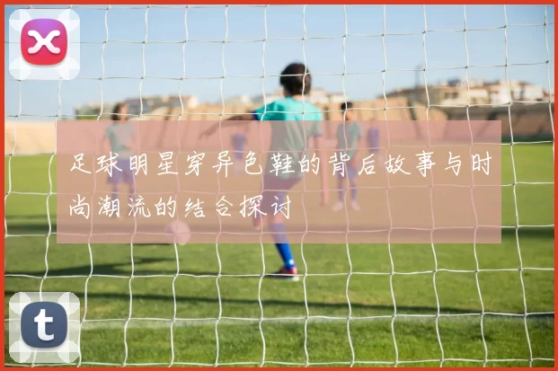 足球明星穿异色鞋的背后故事与时尚潮流的结合探讨