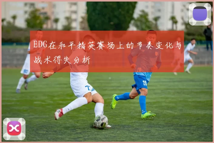 EDG在和平精英赛场上的节奏变化与战术得失分析