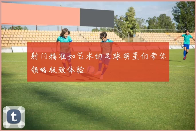 射门精准如艺术的足球明星们带你领略极致体验