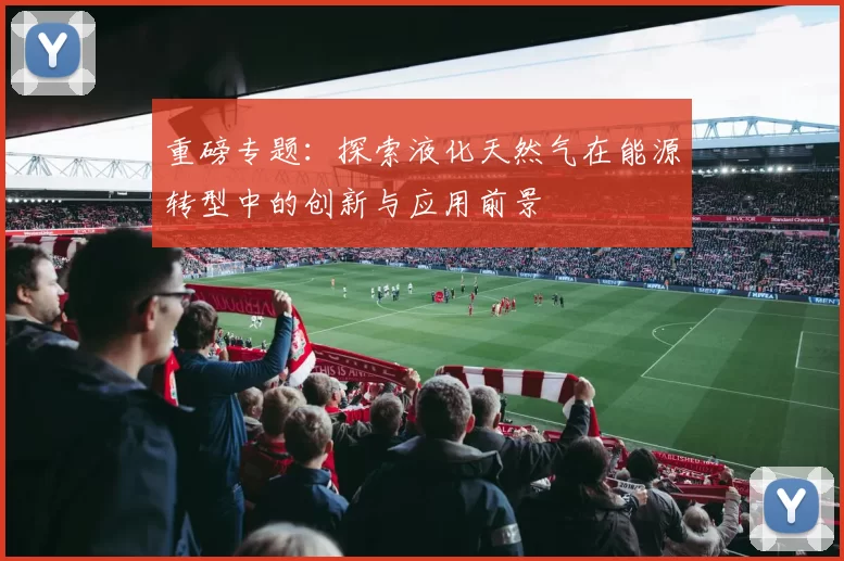 重磅专题：探索液化天然气在能源转型中的创新与应用前景