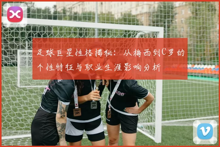 足球巨星性格揭秘：从梅西到C罗的个性特征与职业生涯影响分析