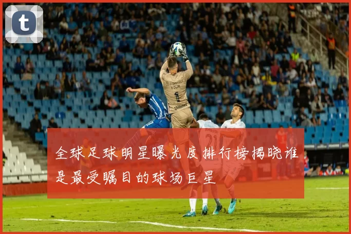 全球足球明星曝光度排行榜揭晓谁是最受瞩目的球场巨星
