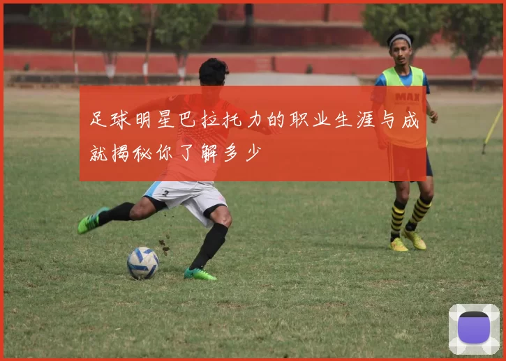 足球明星巴拉托力的职业生涯与成就揭秘你了解多少