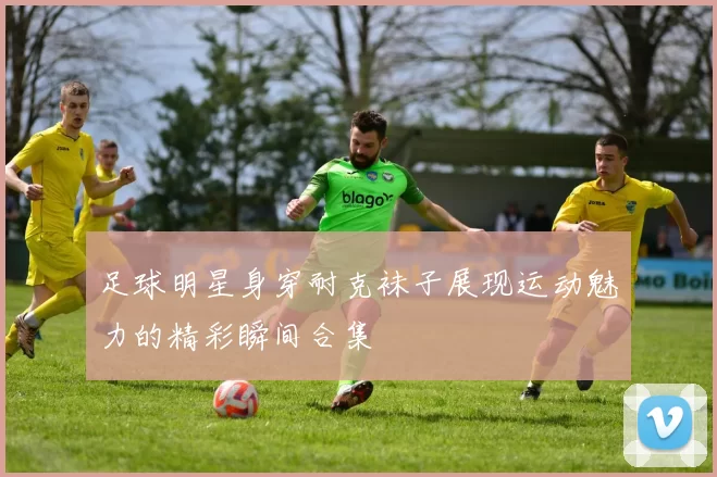 足球明星身穿耐克袜子展现运动魅力的精彩瞬间合集
