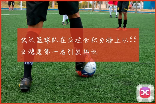 武汉篮球队在亚运会积分榜上以55分稳居第一名引发热议