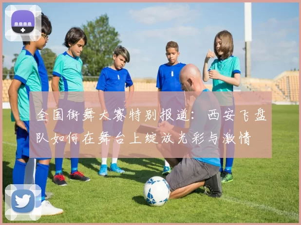 全国街舞大赛特别报道：西安飞盘队如何在舞台上绽放光彩与激情