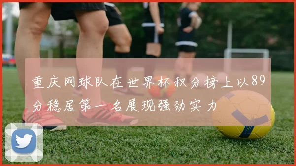 重庆网球队在世界杯积分榜上以89分稳居第一名展现强劲实力